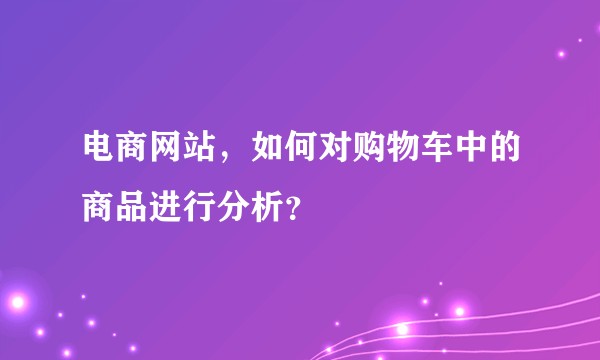 电商网站，如何对购物车中的商品进行分析？