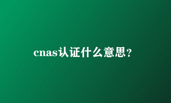cnas认证什么意思？