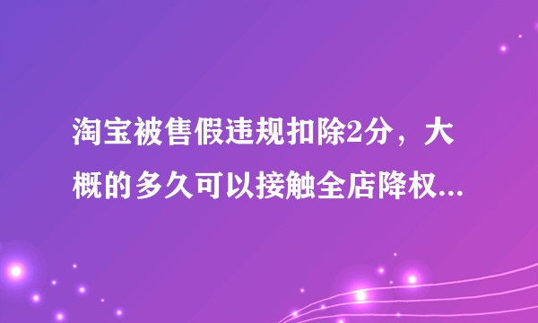 淘宝被售假违规扣除2分，大概的多久可以接触全店降权？麻烦各位大神帮帮忙。?