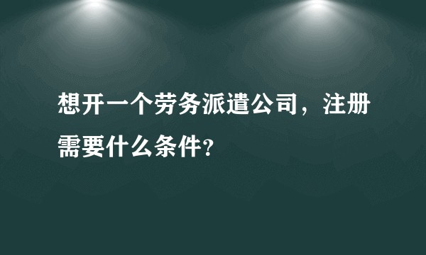 想开一个劳务派遣公司，注册需要什么条件？