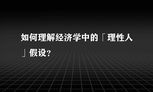 如何理解经济学中的「理性人」假设？