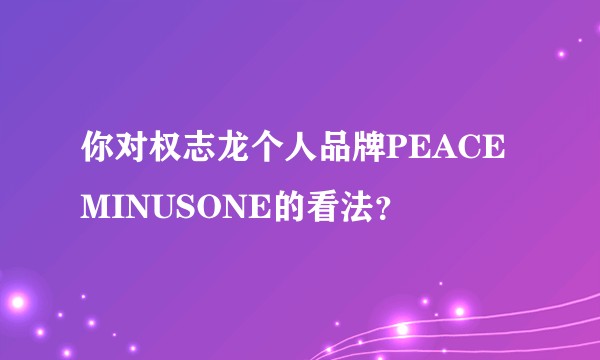 你对权志龙个人品牌PEACEMINUSONE的看法？