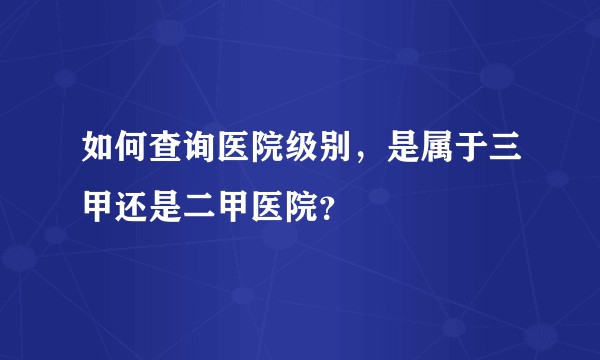 如何查询医院级别，是属于三甲还是二甲医院？