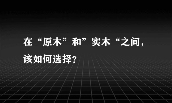 在“原木”和”实木“之间，该如何选择？