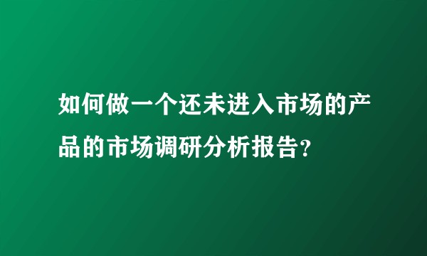 如何做一个还未进入市场的产品的市场调研分析报告？