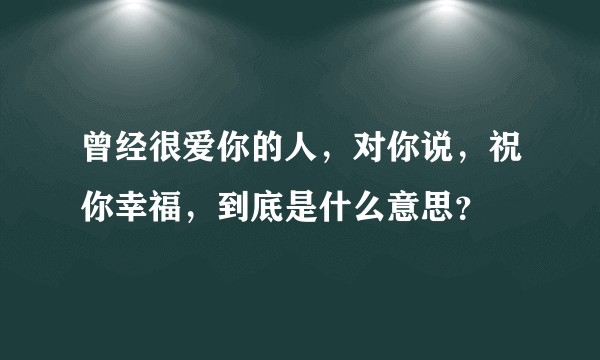 曾经很爱你的人，对你说，祝你幸福，到底是什么意思？