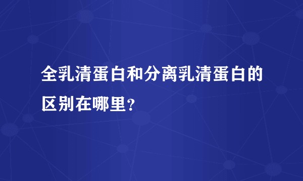 全乳清蛋白和分离乳清蛋白的区别在哪里？