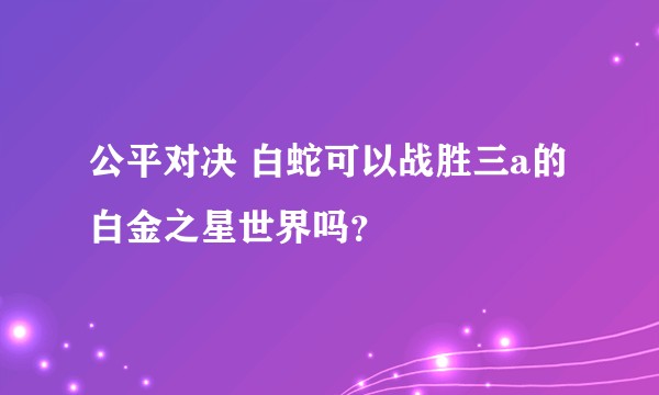 公平对决 白蛇可以战胜三a的白金之星世界吗？