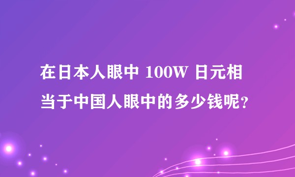 在日本人眼中 100W 日元相当于中国人眼中的多少钱呢？