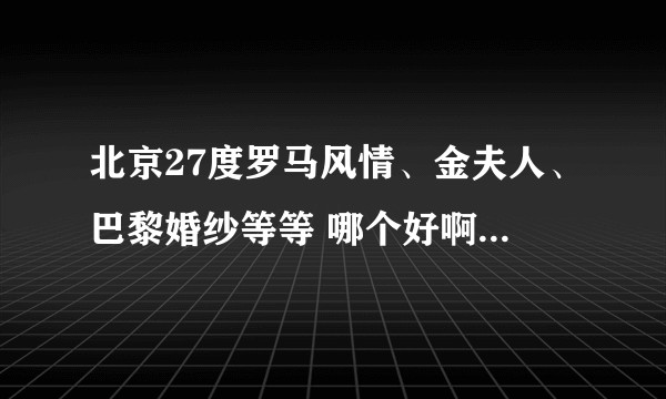北京27度罗马风情、金夫人、巴黎婚纱等等 哪个好啊？看了太多 负能量爆棚~急急急？