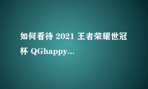如何看待 2021 王者荣耀世冠杯 QGhappy 4:2 GK 夺冠?