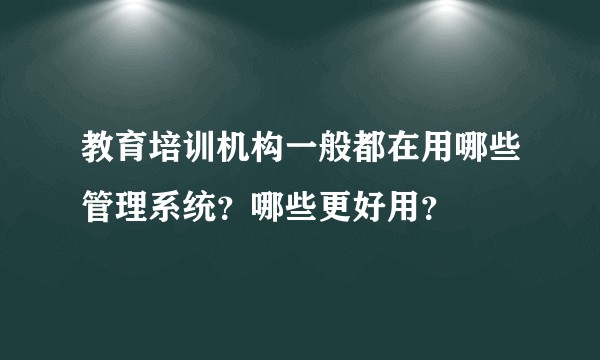 教育培训机构一般都在用哪些管理系统？哪些更好用？