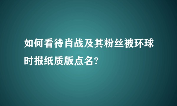 如何看待肖战及其粉丝被环球时报纸质版点名?