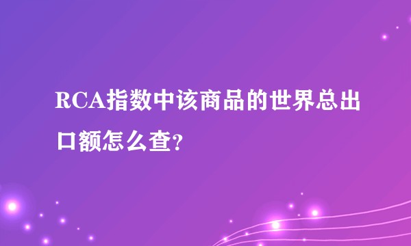 RCA指数中该商品的世界总出口额怎么查？