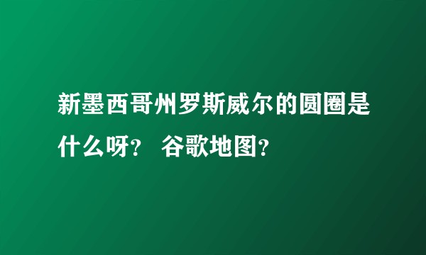 新墨西哥州罗斯威尔的圆圈是什么呀？ 谷歌地图？