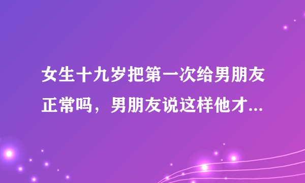 女生十九岁把第一次给男朋友正常吗，男朋友说这样他才能留住我，我才能真正属于他，这样正常吗？