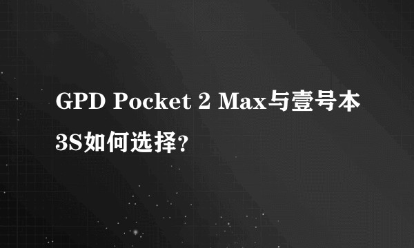 GPD Pocket 2 Max与壹号本3S如何选择？