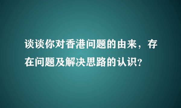 谈谈你对香港问题的由来，存在问题及解决思路的认识？