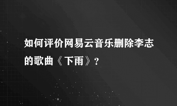 如何评价网易云音乐删除李志的歌曲《下雨》？