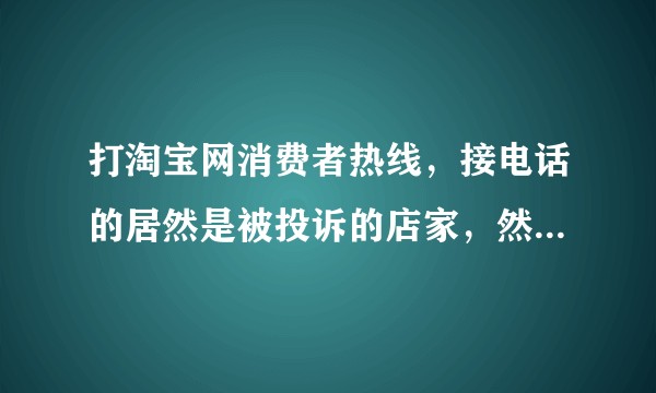 打淘宝网消费者热线，接电话的居然是被投诉的店家，然后通话记录被篡改之后再被删除，我能怎么办？