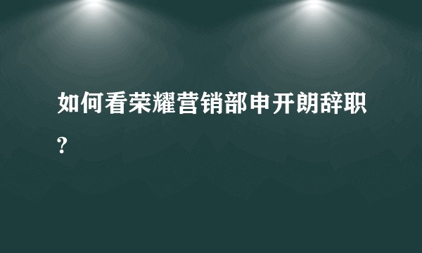如何看荣耀营销部申开朗辞职?