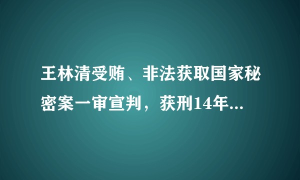 王林清受贿、非法获取国家秘密案一审宣判，获刑14年，还有哪些信息值得关注？起到哪些警示作用？