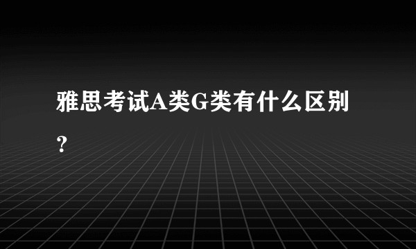 雅思考试A类G类有什么区别？