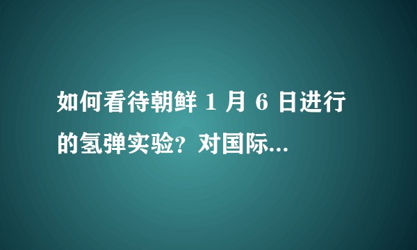 如何看待朝鲜 1 月 6 日进行的氢弹实验？对国际关系有何影响？