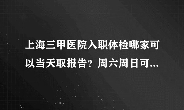 上海三甲医院入职体检哪家可以当天取报告？周六周日可以体检的？告知下费用？