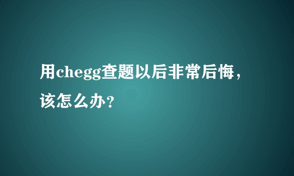 用chegg查题以后非常后悔,该怎么办?