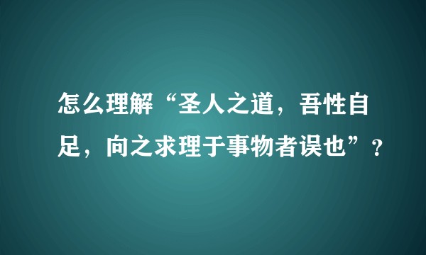 怎么理解“圣人之道，吾性自足，向之求理于事物者误也”？