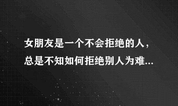 女朋友是一个不会拒绝的人，总是不知如何拒绝别人为难自己做自己不想做的事，我该怎么办帮她？