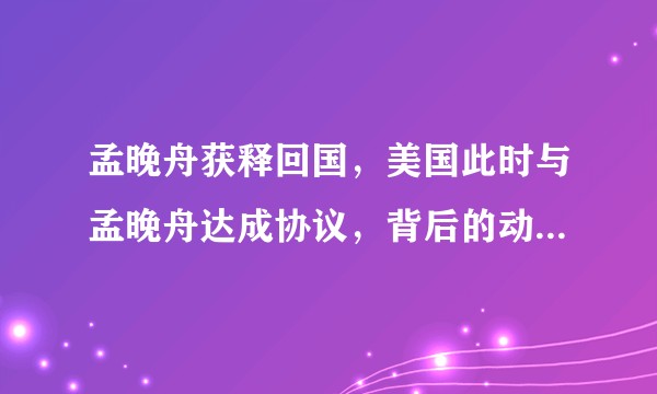 孟晚舟获释回国，美国此时与孟晚舟达成协议，背后的动机与考虑是什么？是否意味着对华关系的缓和？