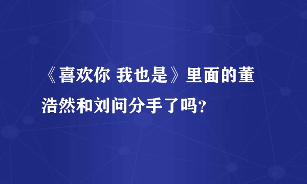《喜欢你 我也是》里面的董浩然和刘问分手了吗？