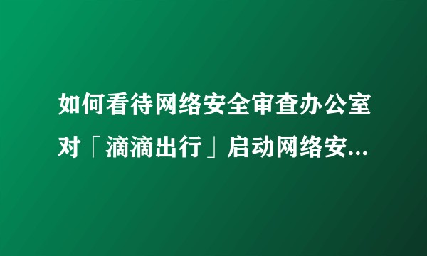 如何看待网络安全审查办公室对「滴滴出行」启动网络安全审查？