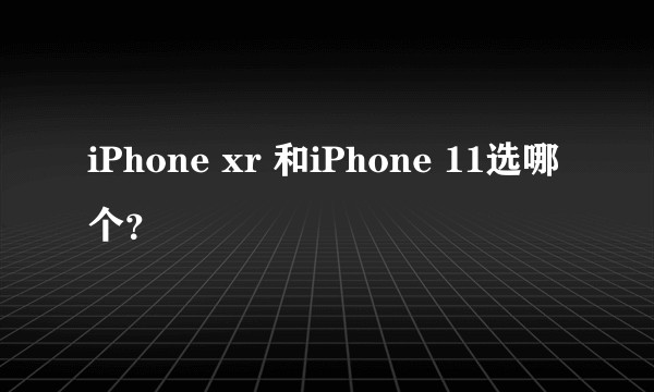 iPhone xr 和iPhone 11选哪个？