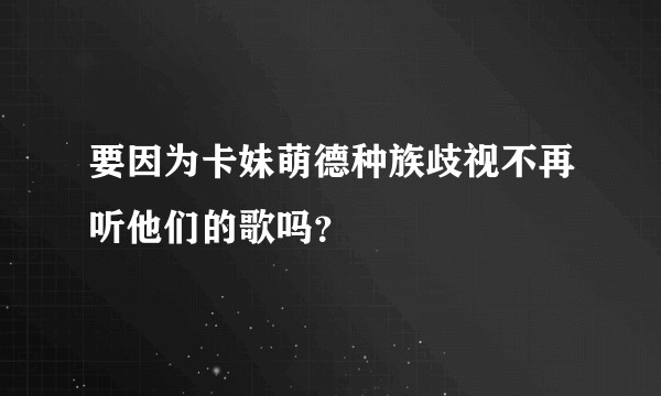 要因为卡妹萌德种族歧视不再听他们的歌吗？
