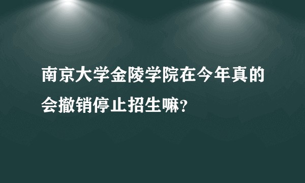南京大学金陵学院在今年真的会撤销停止招生嘛？