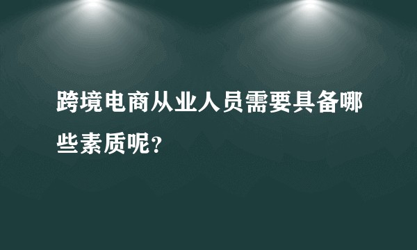 跨境电商从业人员需要具备哪些素质呢?