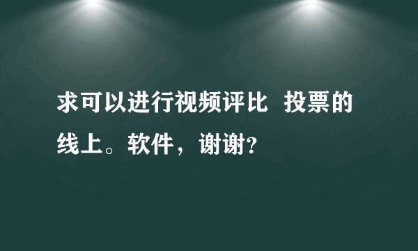 求可以进行视频评比  投票的线上。软件，谢谢？