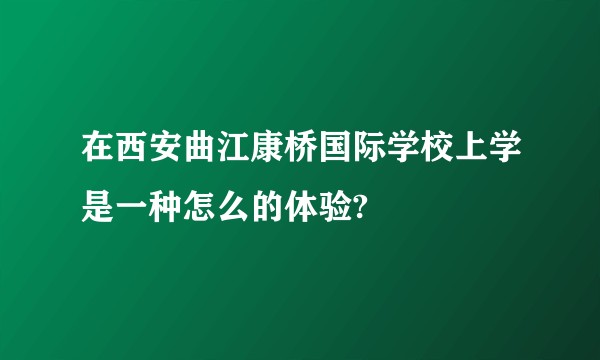 在西安曲江康桥国际学校上学是一种怎么的体验?