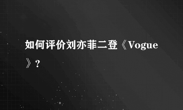 如何评价刘亦菲二登《Vogue》？
