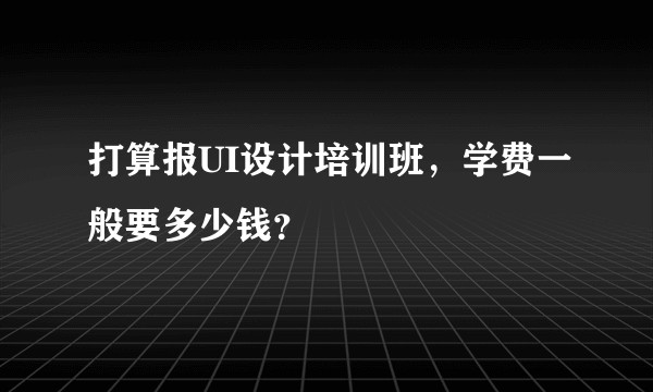 打算报UI设计培训班，学费一般要多少钱？