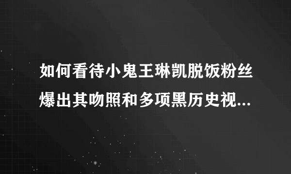 如何看待小鬼王琳凯脱饭粉丝爆出其吻照和多项黑历史视频一事？人设是否崩塌了？