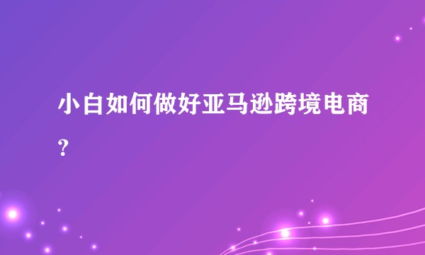 小白如何做好亚马逊跨境电商？