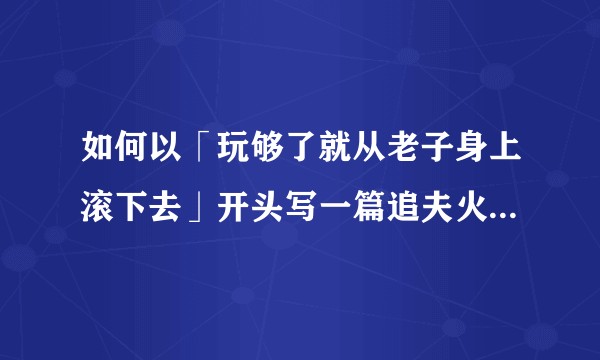 如何以「玩够了就从老子身上滚下去」开头写一篇追夫火葬场的文?