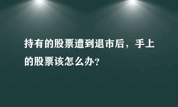 持有的股票遭到退市后，手上的股票该怎么办？