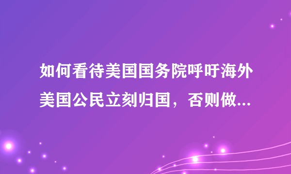 如何看待美国国务院呼吁海外美国公民立刻归国，否则做好无限期留在海外的准备？