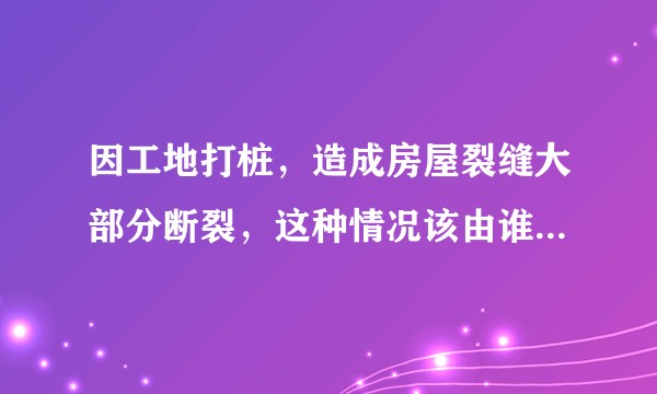 因工地打桩，造成房屋裂缝大部分断裂，这种情况该由谁来承担责任？