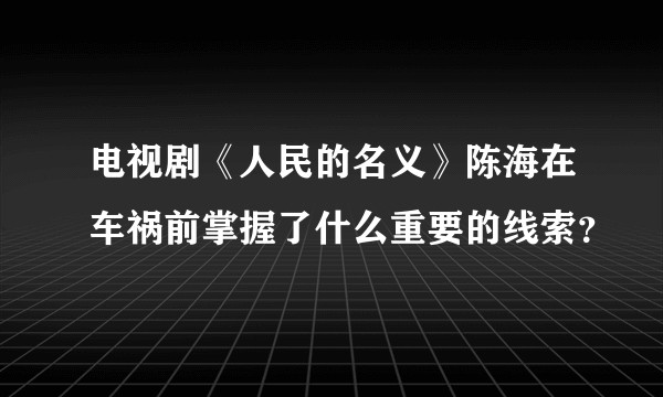 电视剧《人民的名义》陈海在车祸前掌握了什么重要的线索?